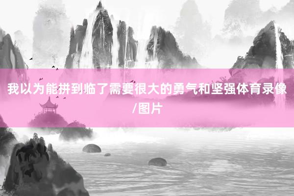 我以为能拼到临了需要很大的勇气和坚强体育录像/图片