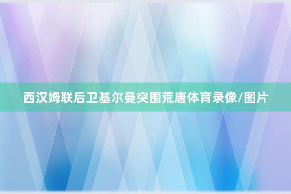 西汉姆联后卫基尔曼突围荒唐体育录像/图片