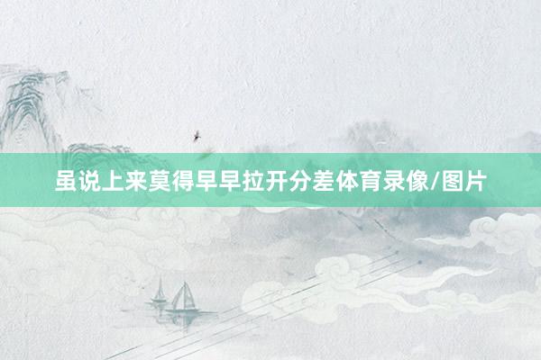 虽说上来莫得早早拉开分差体育录像/图片
