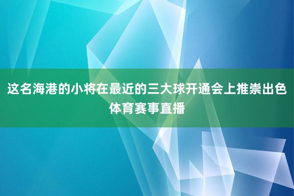 这名海港的小将在最近的三大球开通会上推崇出色体育赛事直播
