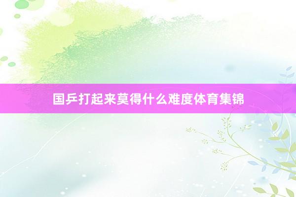 国乒打起来莫得什么难度体育集锦