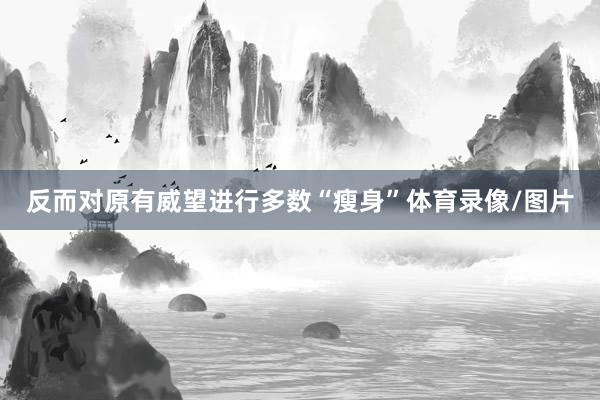 反而对原有威望进行多数“瘦身”体育录像/图片
