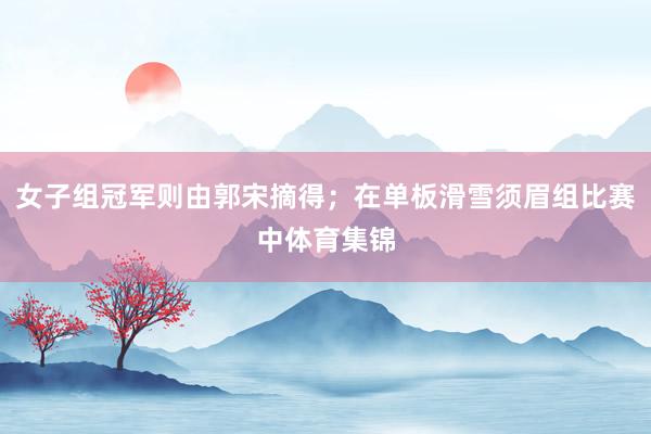 女子组冠军则由郭宋摘得；在单板滑雪须眉组比赛中体育集锦