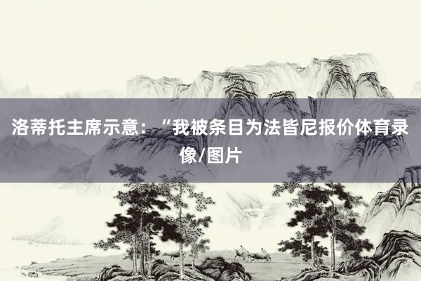 洛蒂托主席示意：“我被条目为法皆尼报价体育录像/图片