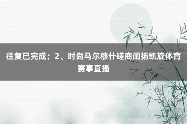 往复已完成；2、时尚马尔穆什磋商阐扬凯旋体育赛事直播