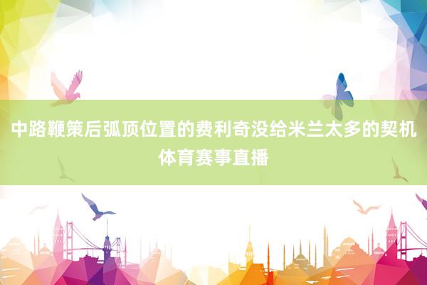 中路鞭策后弧顶位置的费利奇没给米兰太多的契机体育赛事直播