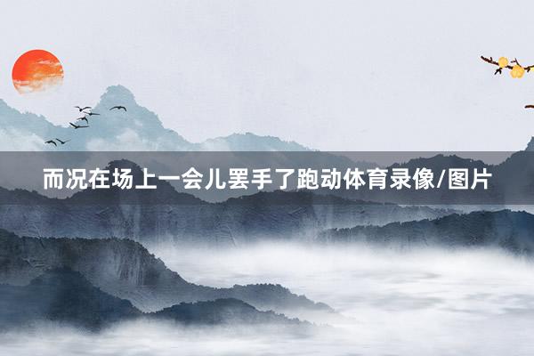 而况在场上一会儿罢手了跑动体育录像/图片
