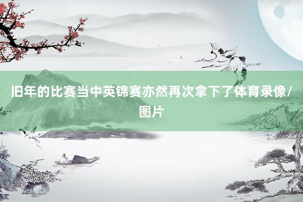 旧年的比赛当中英锦赛亦然再次拿下了体育录像/图片