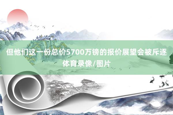 但他们这一份总价5700万镑的报价展望会被斥逐体育录像/图片