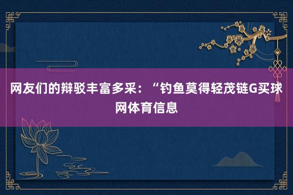 网友们的辩驳丰富多采：“钓鱼莫得轻茂链G买球网体育信息