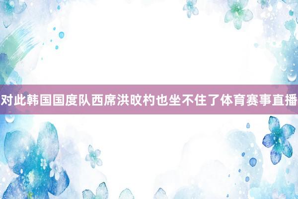 对此韩国国度队西席洪旼杓也坐不住了体育赛事直播