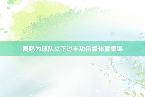 周鹏为球队立下过丰功伟绩体育集锦