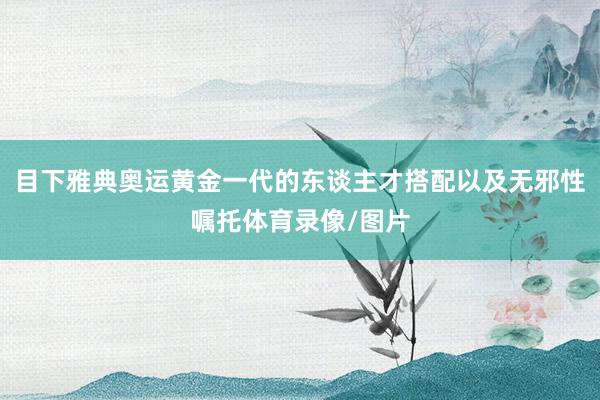 目下雅典奥运黄金一代的东谈主才搭配以及无邪性嘱托体育录像/图片