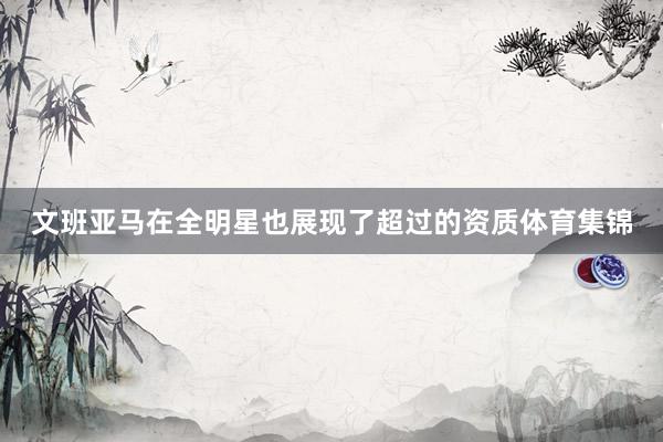 文班亚马在全明星也展现了超过的资质体育集锦