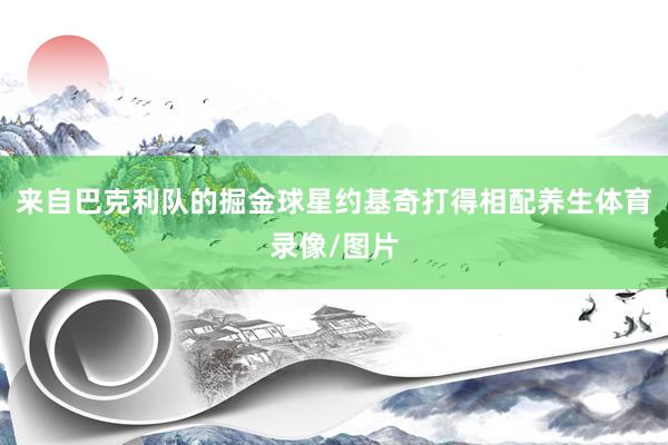 来自巴克利队的掘金球星约基奇打得相配养生体育录像/图片