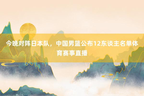 今晚对阵日本队，中国男篮公布12东谈主名单体育赛事直播