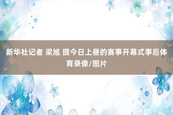 新华社记者 梁旭 摄今日上昼的赛事开幕式事后体育录像/图片