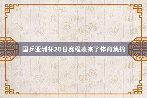 国乒亚洲杯20日赛程表来了体育集锦