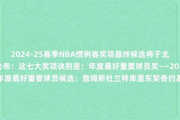 2024-25赛季NBA惯例赛奖项最终候选将于北京本领今天上昼6点半公布：这七大奖项诀别是：年度最好重要球员奖——20东谈主候选请戳>>年度最好重要球员候选：詹姆斯杜兰特库里东契奇约基奇塔图姆在列年度最好防护球员奖（DPOY）跨越最快球员奖（MIP）最有价值球员奖（MVP）年度最好少壮奖（ROY）年度最好第六东谈主奖年度最好教师奖    体育录像/图片