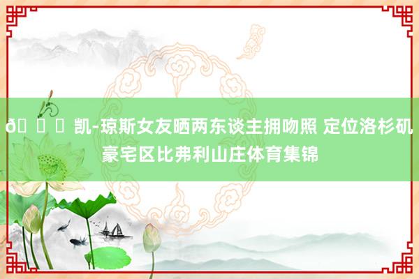 😍凯-琼斯女友晒两东谈主拥吻照 定位洛杉矶豪宅区比弗利山庄体育集锦