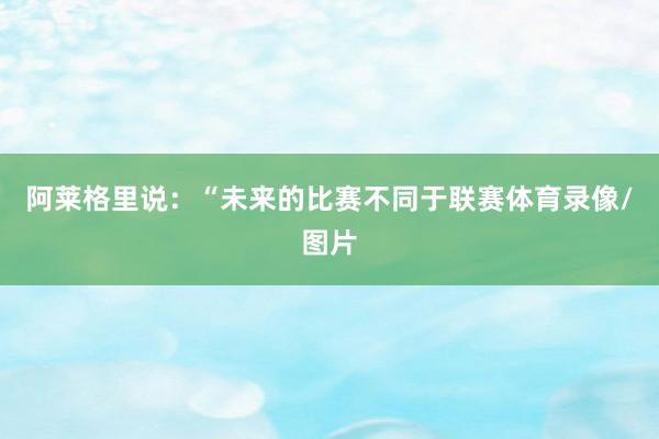 阿莱格里说：“未来的比赛不同于联赛体育录像/图片