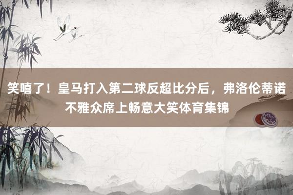 笑嘻了！皇马打入第二球反超比分后，弗洛伦蒂诺不雅众席上畅意大笑体育集锦