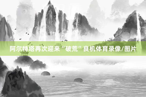 阿尔特塔再次迎来“破荒”良机体育录像/图片
