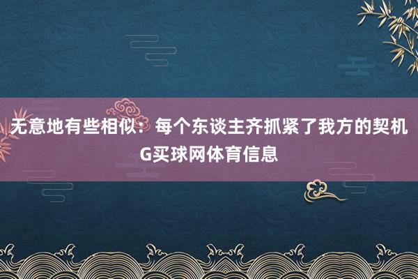 无意地有些相似：每个东谈主齐抓紧了我方的契机G买球网体育信息