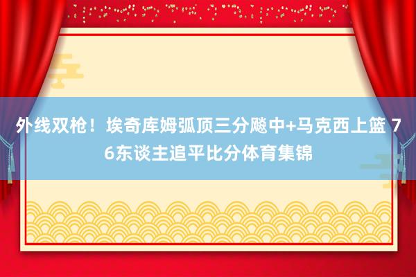 外线双枪！埃奇库姆弧顶三分飚中+马克西上篮 76东谈主追平比分体育集锦