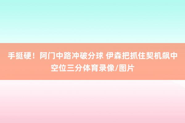 手挺硬！阿门中路冲破分球 伊森把抓住契机飙中空位三分体育录像/图片