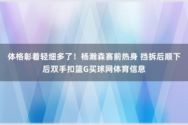 体格彰着轻细多了！杨瀚森赛前热身 挡拆后顺下后双手扣篮G买球网体育信息