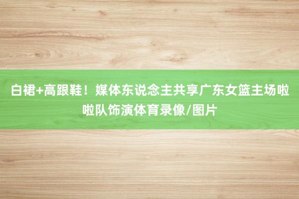 白裙+高跟鞋！媒体东说念主共享广东女篮主场啦啦队饰演体育录像/图片