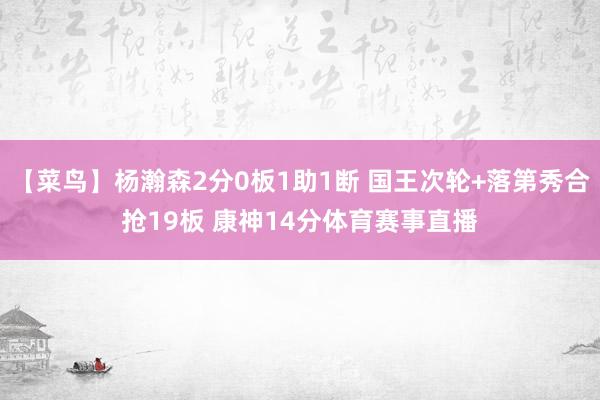 【菜鸟】杨瀚森2分0板1助1断 国王次轮+落第秀合抢19板 康神14分体育赛事直播
