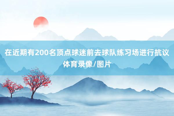 在近期有200名顶点球迷前去球队练习场进行抗议体育录像/图片