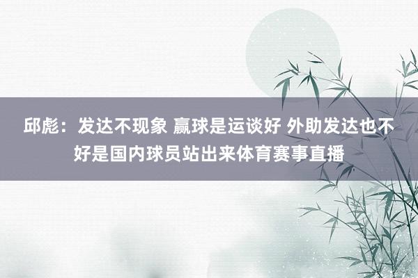 邱彪：发达不现象 赢球是运谈好 外助发达也不好是国内球员站出来体育赛事直播