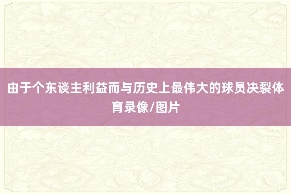 由于个东谈主利益而与历史上最伟大的球员决裂体育录像/图片