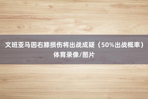 文班亚马因右膝损伤将出战成疑（50%出战概率）体育录像/图片
