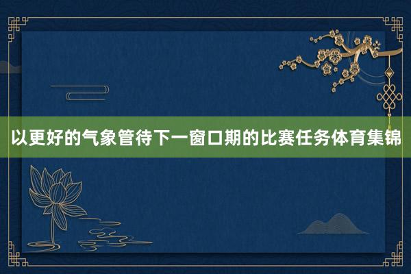以更好的气象管待下一窗口期的比赛任务体育集锦