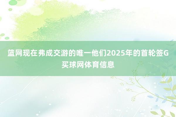 篮网现在弗成交游的唯一他们2025年的首轮签G买球网体育信息