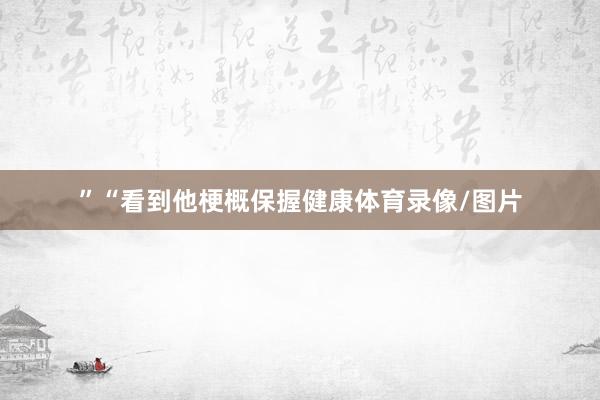 ”　　“看到他梗概保握健康体育录像/图片
